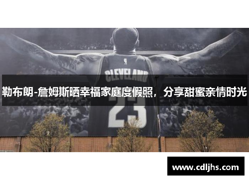 勒布朗-詹姆斯晒幸福家庭度假照，分享甜蜜亲情时光